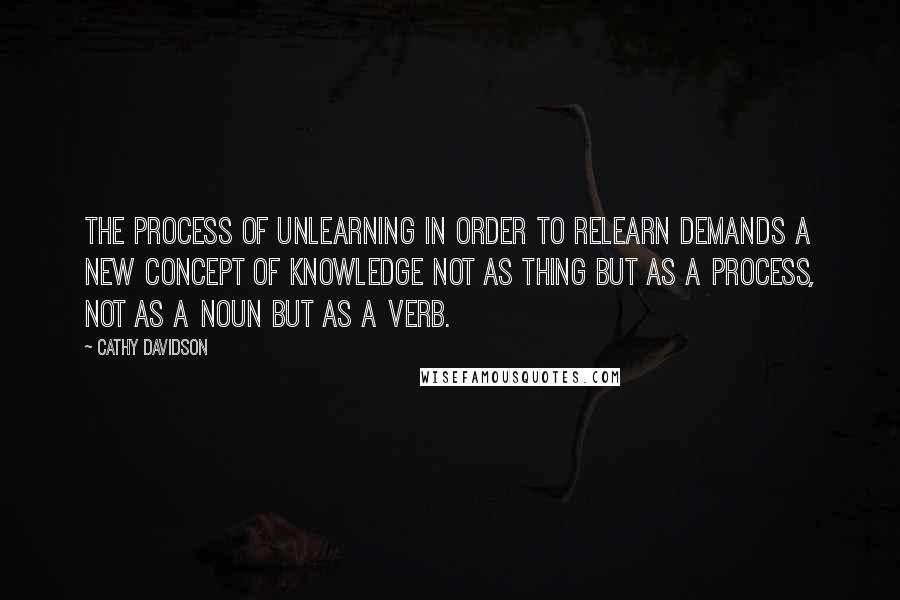 Cathy Davidson Quotes: The process of unlearning in order to relearn demands a new concept of knowledge not as thing but as a process, not as a noun but as a verb.