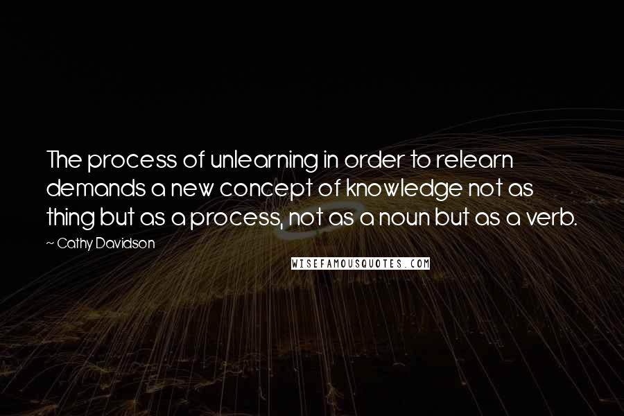 Cathy Davidson Quotes: The process of unlearning in order to relearn demands a new concept of knowledge not as thing but as a process, not as a noun but as a verb.