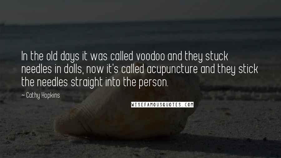 Cathy Hopkins Quotes: In the old days it was called voodoo and they stuck needles in dolls, now it's called acupuncture and they stick the needles straight into the person.