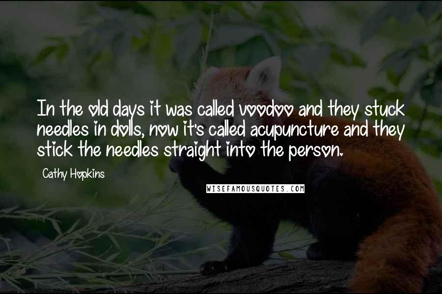 Cathy Hopkins Quotes: In the old days it was called voodoo and they stuck needles in dolls, now it's called acupuncture and they stick the needles straight into the person.