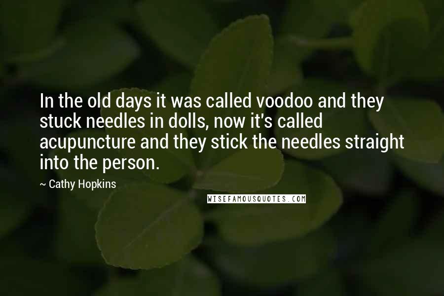 Cathy Hopkins Quotes: In the old days it was called voodoo and they stuck needles in dolls, now it's called acupuncture and they stick the needles straight into the person.