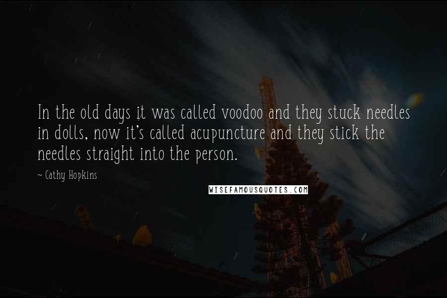 Cathy Hopkins Quotes: In the old days it was called voodoo and they stuck needles in dolls, now it's called acupuncture and they stick the needles straight into the person.