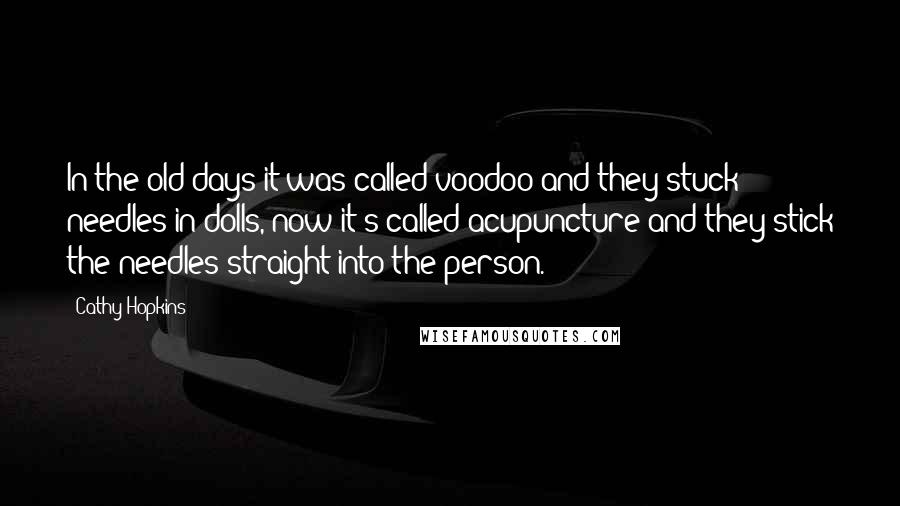 Cathy Hopkins Quotes: In the old days it was called voodoo and they stuck needles in dolls, now it's called acupuncture and they stick the needles straight into the person.