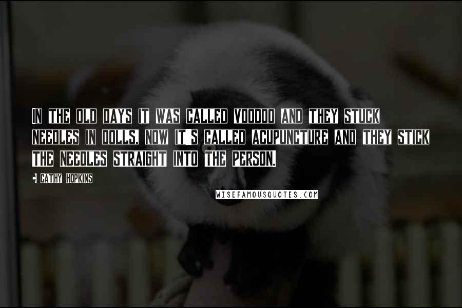 Cathy Hopkins Quotes: In the old days it was called voodoo and they stuck needles in dolls, now it's called acupuncture and they stick the needles straight into the person.