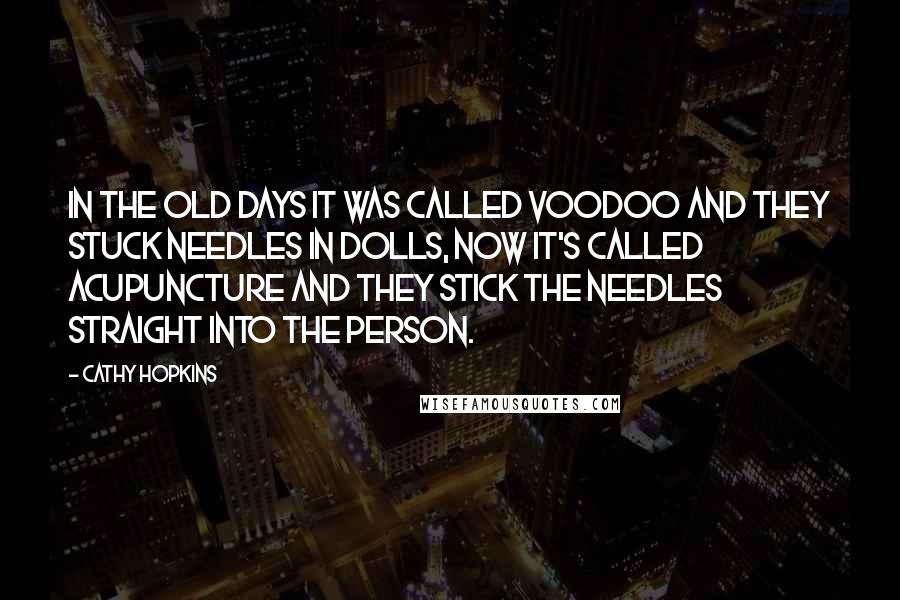 Cathy Hopkins Quotes: In the old days it was called voodoo and they stuck needles in dolls, now it's called acupuncture and they stick the needles straight into the person.