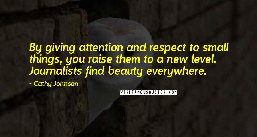 Cathy Johnson Quotes: By giving attention and respect to small things, you raise them to a new level. Journalists find beauty everywhere.