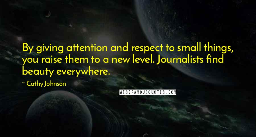 Cathy Johnson Quotes: By giving attention and respect to small things, you raise them to a new level. Journalists find beauty everywhere.