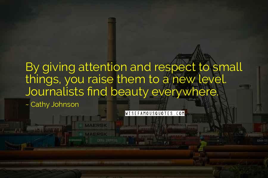 Cathy Johnson Quotes: By giving attention and respect to small things, you raise them to a new level. Journalists find beauty everywhere.