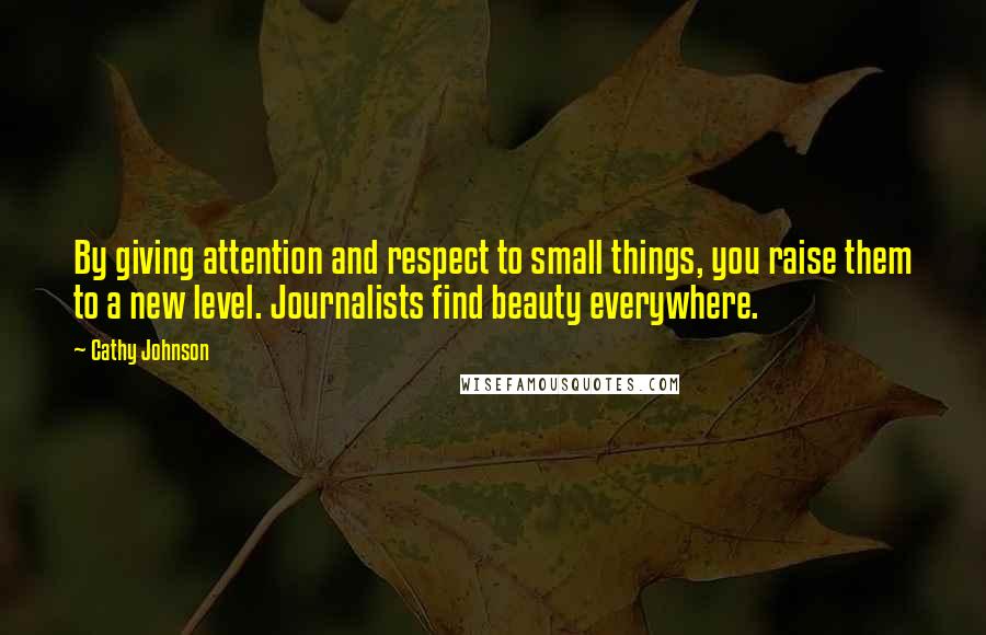 Cathy Johnson Quotes: By giving attention and respect to small things, you raise them to a new level. Journalists find beauty everywhere.