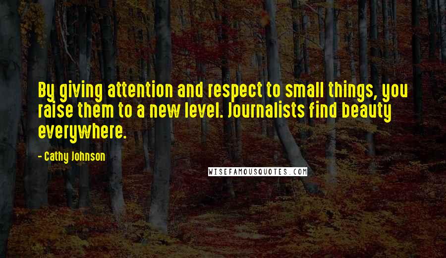 Cathy Johnson Quotes: By giving attention and respect to small things, you raise them to a new level. Journalists find beauty everywhere.