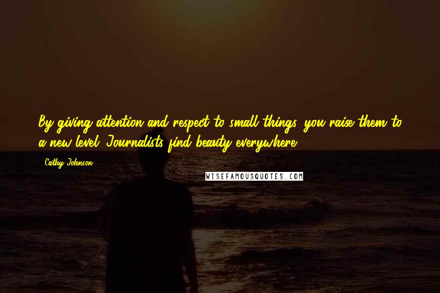 Cathy Johnson Quotes: By giving attention and respect to small things, you raise them to a new level. Journalists find beauty everywhere.