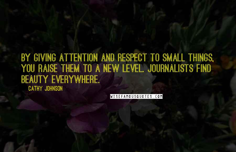 Cathy Johnson Quotes: By giving attention and respect to small things, you raise them to a new level. Journalists find beauty everywhere.