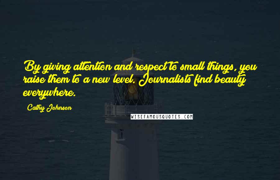 Cathy Johnson Quotes: By giving attention and respect to small things, you raise them to a new level. Journalists find beauty everywhere.