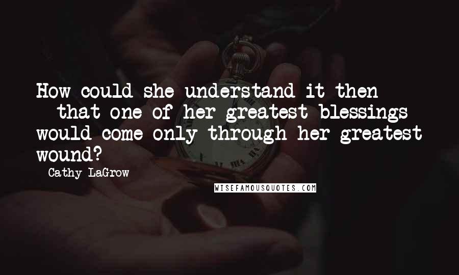 Cathy LaGrow Quotes: How could she understand it then - - that one of her greatest blessings would come only through her greatest wound?