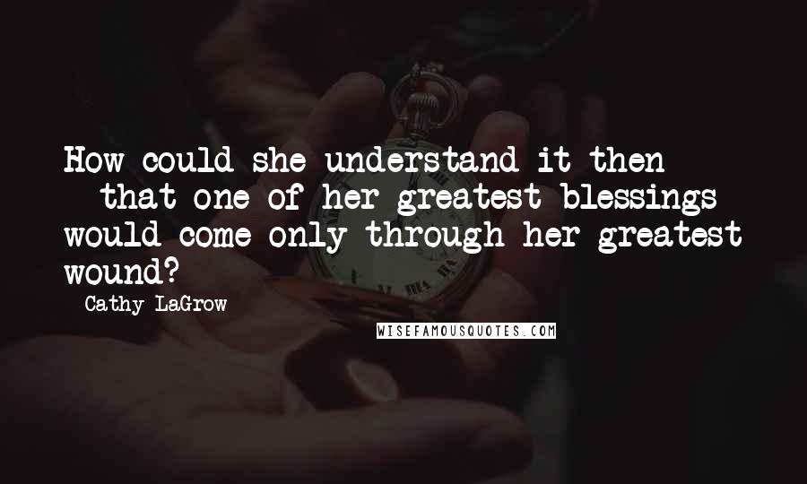 Cathy LaGrow Quotes: How could she understand it then -  - that one of her greatest blessings would come only through her greatest wound?