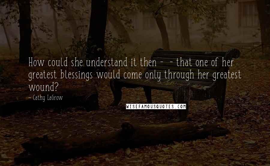 Cathy LaGrow Quotes: How could she understand it then -  - that one of her greatest blessings would come only through her greatest wound?