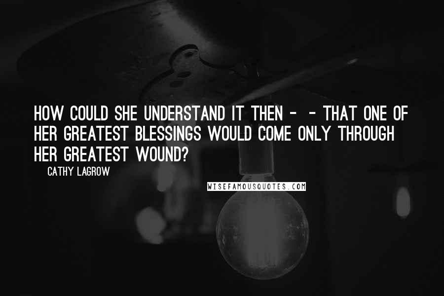 Cathy LaGrow Quotes: How could she understand it then -  - that one of her greatest blessings would come only through her greatest wound?