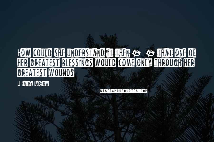 Cathy LaGrow Quotes: How could she understand it then -  - that one of her greatest blessings would come only through her greatest wound?