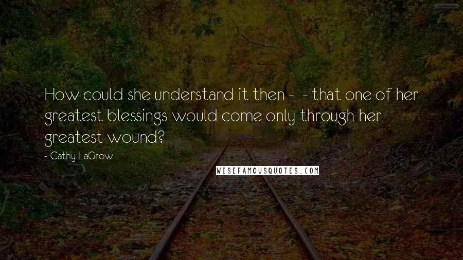 Cathy LaGrow Quotes: How could she understand it then -  - that one of her greatest blessings would come only through her greatest wound?