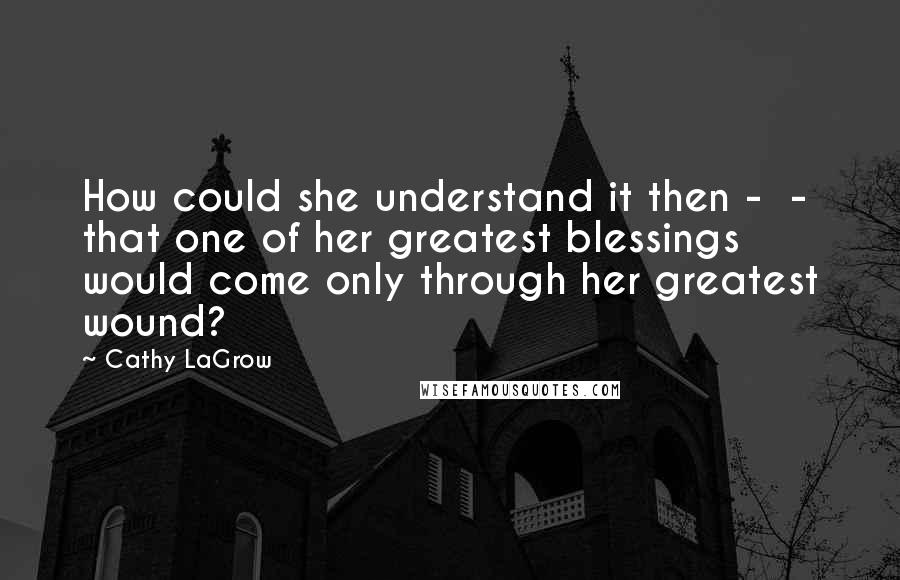 Cathy LaGrow Quotes: How could she understand it then -  - that one of her greatest blessings would come only through her greatest wound?