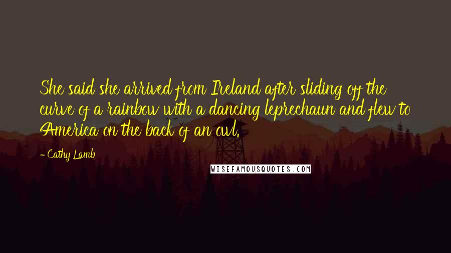 Cathy Lamb Quotes: She said she arrived from Ireland after sliding off the curve of a rainbow with a dancing leprechaun and flew to America on the back of an owl.
