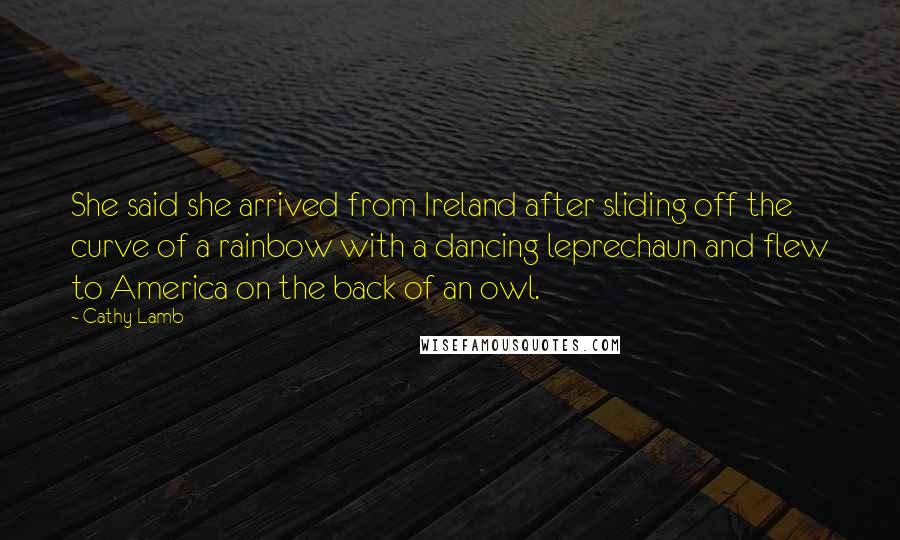 Cathy Lamb Quotes: She said she arrived from Ireland after sliding off the curve of a rainbow with a dancing leprechaun and flew to America on the back of an owl.