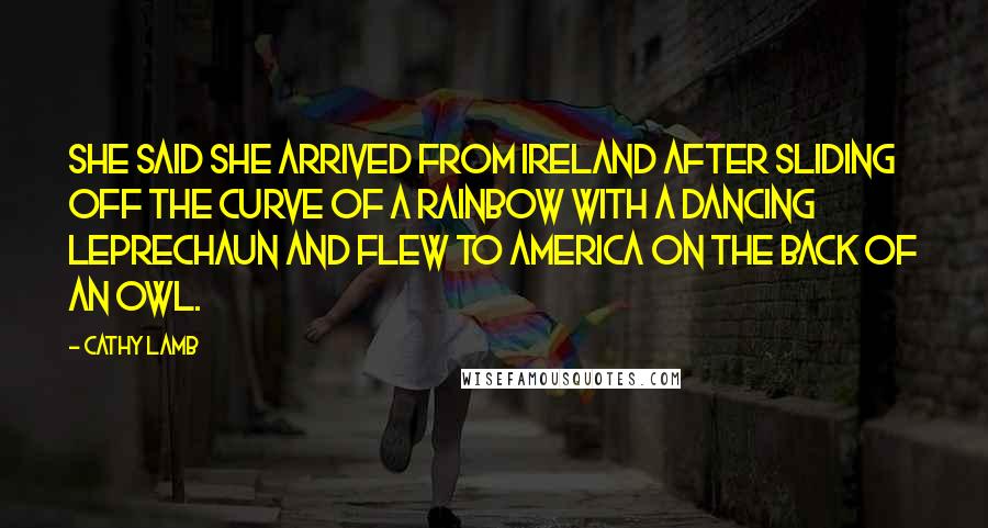Cathy Lamb Quotes: She said she arrived from Ireland after sliding off the curve of a rainbow with a dancing leprechaun and flew to America on the back of an owl.