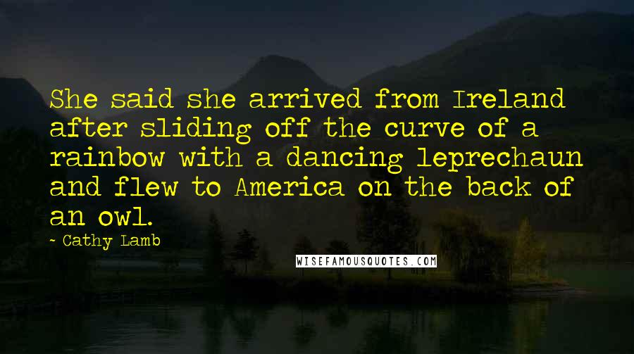 Cathy Lamb Quotes: She said she arrived from Ireland after sliding off the curve of a rainbow with a dancing leprechaun and flew to America on the back of an owl.