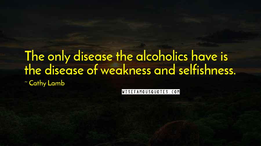 Cathy Lamb Quotes: The only disease the alcoholics have is the disease of weakness and selfishness.