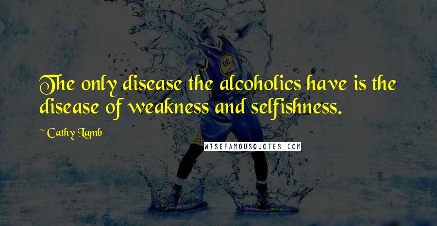 Cathy Lamb Quotes: The only disease the alcoholics have is the disease of weakness and selfishness.