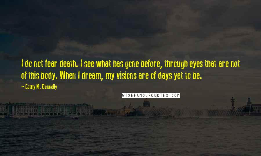 Cathy M. Donnelly Quotes: I do not fear death. I see what has gone before, through eyes that are not of this body. When I dream, my visions are of days yet to be.