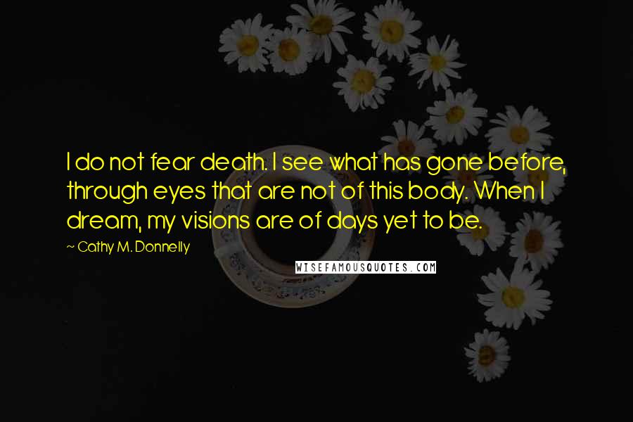 Cathy M. Donnelly Quotes: I do not fear death. I see what has gone before, through eyes that are not of this body. When I dream, my visions are of days yet to be.