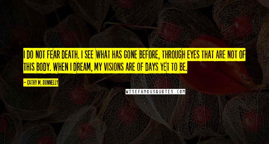 Cathy M. Donnelly Quotes: I do not fear death. I see what has gone before, through eyes that are not of this body. When I dream, my visions are of days yet to be.