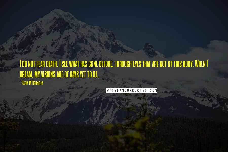 Cathy M. Donnelly Quotes: I do not fear death. I see what has gone before, through eyes that are not of this body. When I dream, my visions are of days yet to be.