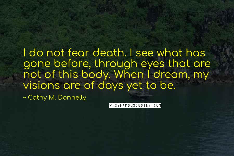 Cathy M. Donnelly Quotes: I do not fear death. I see what has gone before, through eyes that are not of this body. When I dream, my visions are of days yet to be.