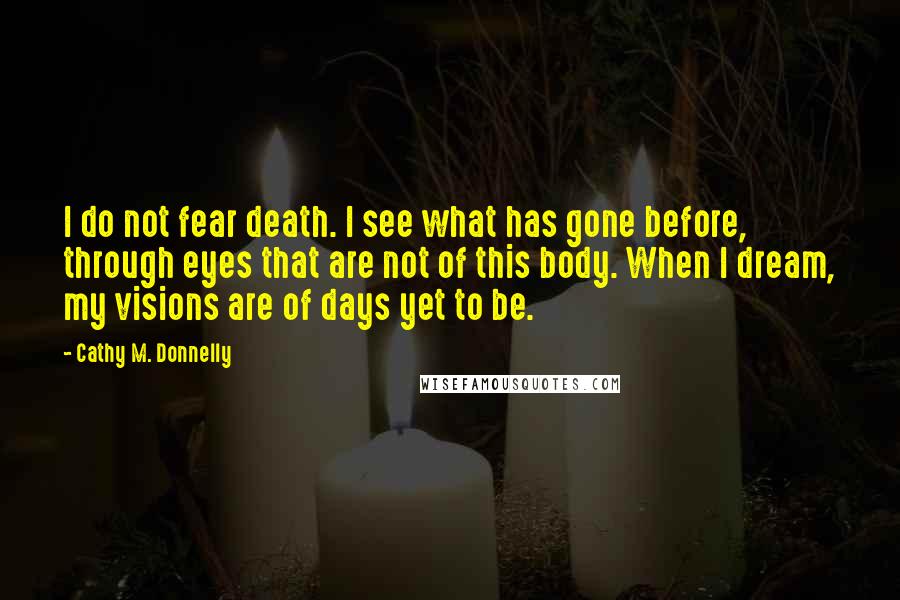 Cathy M. Donnelly Quotes: I do not fear death. I see what has gone before, through eyes that are not of this body. When I dream, my visions are of days yet to be.