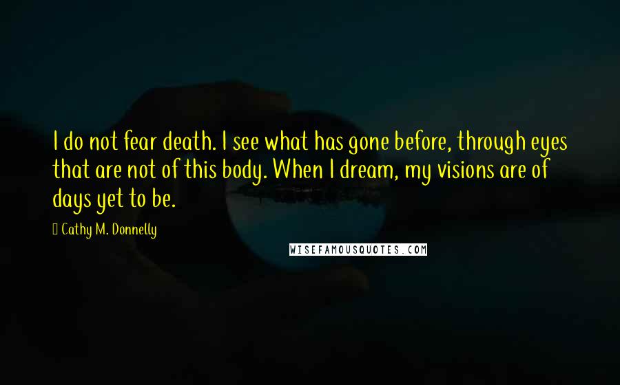 Cathy M. Donnelly Quotes: I do not fear death. I see what has gone before, through eyes that are not of this body. When I dream, my visions are of days yet to be.