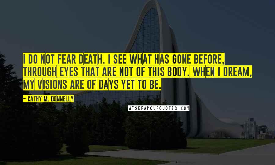 Cathy M. Donnelly Quotes: I do not fear death. I see what has gone before, through eyes that are not of this body. When I dream, my visions are of days yet to be.