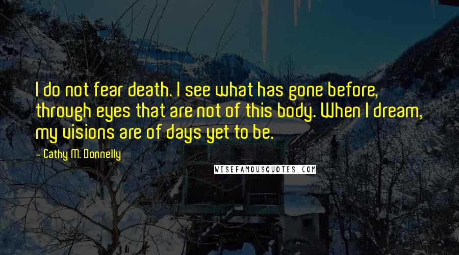 Cathy M. Donnelly Quotes: I do not fear death. I see what has gone before, through eyes that are not of this body. When I dream, my visions are of days yet to be.