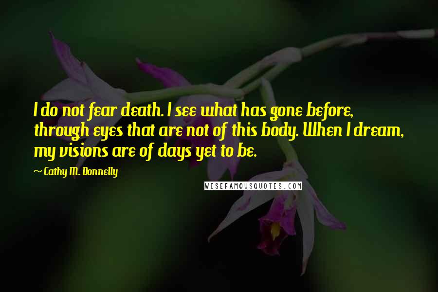 Cathy M. Donnelly Quotes: I do not fear death. I see what has gone before, through eyes that are not of this body. When I dream, my visions are of days yet to be.