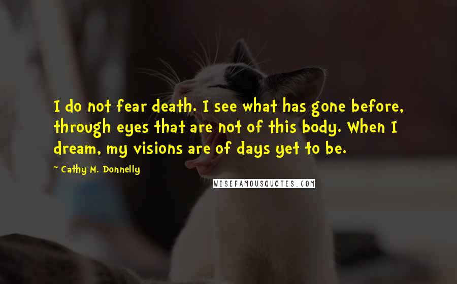 Cathy M. Donnelly Quotes: I do not fear death. I see what has gone before, through eyes that are not of this body. When I dream, my visions are of days yet to be.