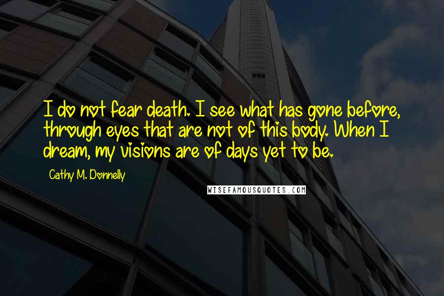 Cathy M. Donnelly Quotes: I do not fear death. I see what has gone before, through eyes that are not of this body. When I dream, my visions are of days yet to be.