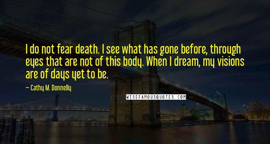 Cathy M. Donnelly Quotes: I do not fear death. I see what has gone before, through eyes that are not of this body. When I dream, my visions are of days yet to be.