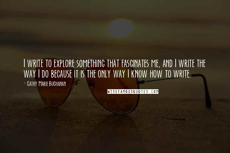 Cathy Marie Buchanan Quotes: I write to explore something that fascinates me, and I write the way I do because it is the only way I know how to write.