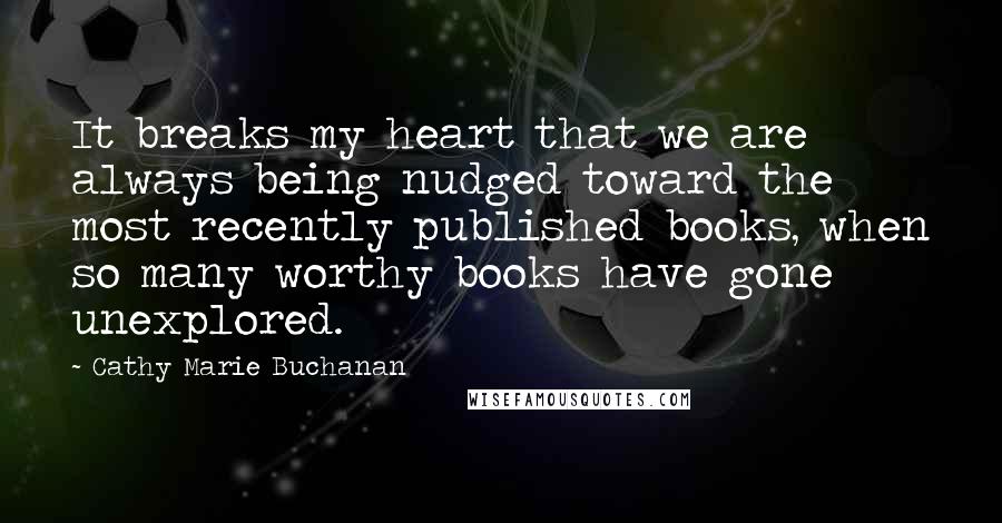 Cathy Marie Buchanan Quotes: It breaks my heart that we are always being nudged toward the most recently published books, when so many worthy books have gone unexplored.