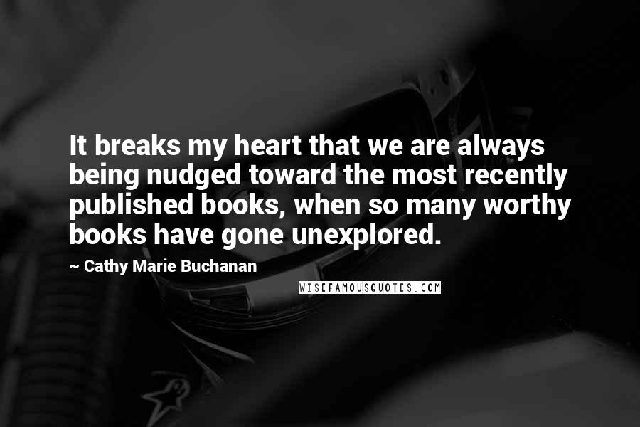 Cathy Marie Buchanan Quotes: It breaks my heart that we are always being nudged toward the most recently published books, when so many worthy books have gone unexplored.
