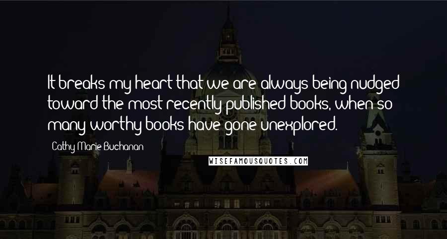 Cathy Marie Buchanan Quotes: It breaks my heart that we are always being nudged toward the most recently published books, when so many worthy books have gone unexplored.