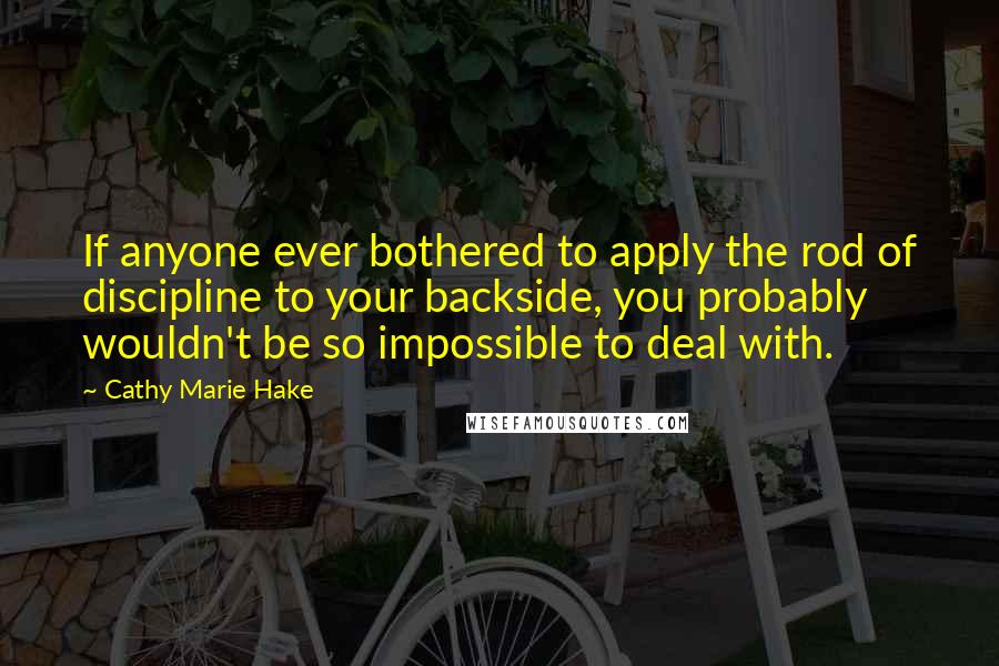 Cathy Marie Hake Quotes: If anyone ever bothered to apply the rod of discipline to your backside, you probably wouldn't be so impossible to deal with.