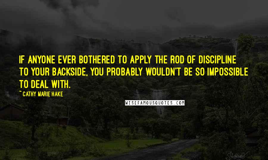 Cathy Marie Hake Quotes: If anyone ever bothered to apply the rod of discipline to your backside, you probably wouldn't be so impossible to deal with.