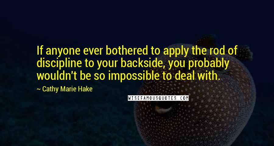 Cathy Marie Hake Quotes: If anyone ever bothered to apply the rod of discipline to your backside, you probably wouldn't be so impossible to deal with.